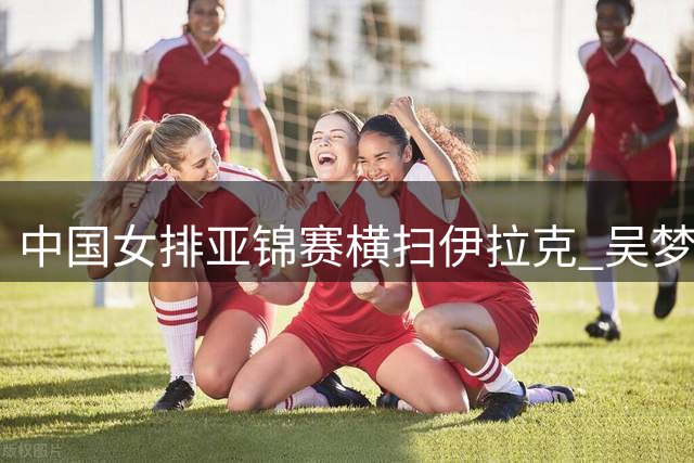 中国女排亚锦赛横扫伊拉克 吴梦洁伤愈登场助阵