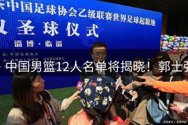 中国男篮12人名单将揭晓！郭士强需重点激活2人，廖三宁要精简球权