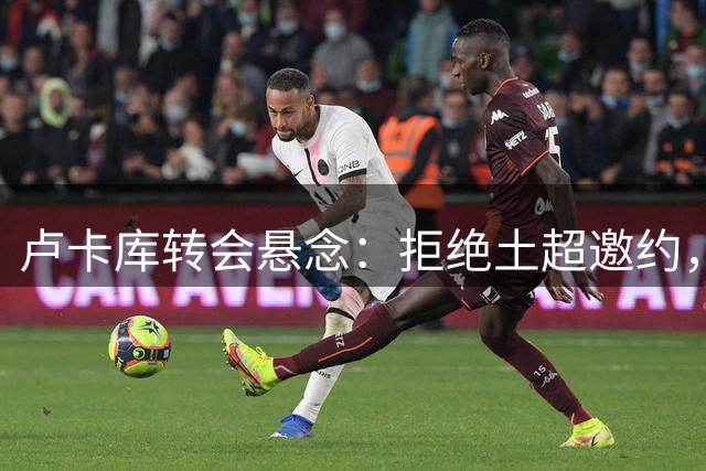 卢卡库转会悬念：拒绝土超邀约，摩纳哥或成新东家？