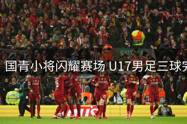 国青小将闪耀赛场 U17男足三球完胜澳大利亚创佳绩
