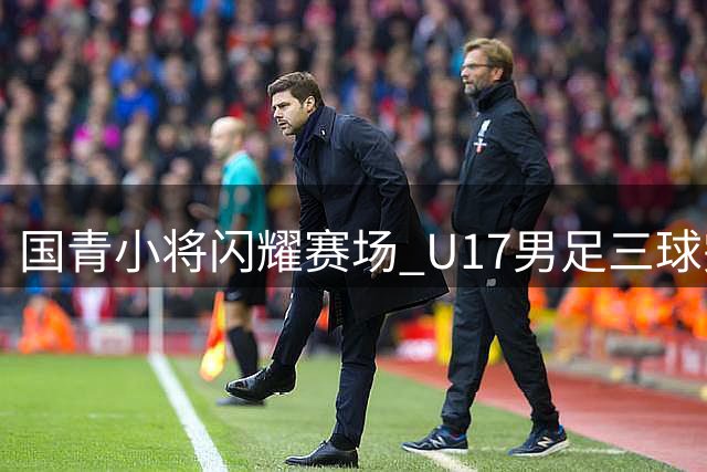 国青小将闪耀赛场 U17男足三球完胜澳大利亚创佳绩