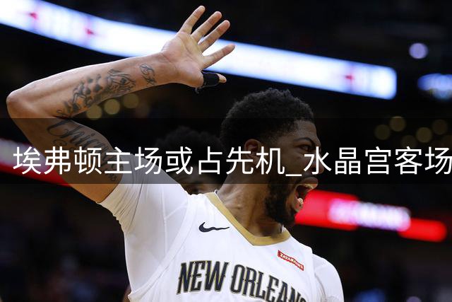 埃弗顿主场或占先机 水晶宫客场逆转难度大