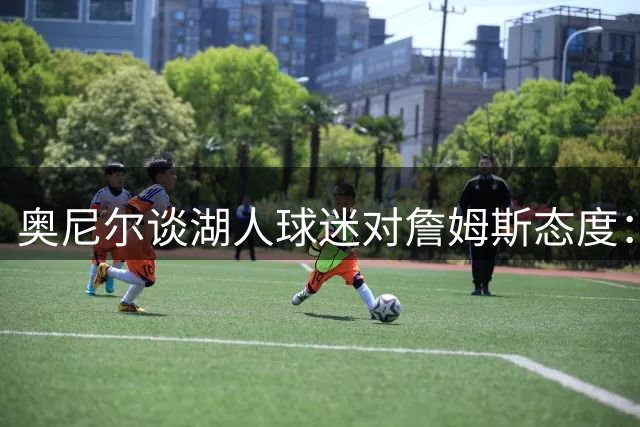 奥尼尔谈湖人球迷对詹姆斯态度：他们当年也只爱科比不爱我