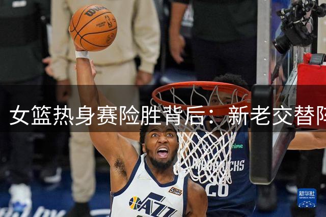女篮热身赛险胜背后：新老交替阵痛暴露两大锋线短板