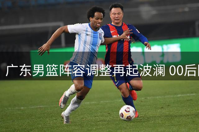 广东男篮阵容调整再起波澜 00后国青后卫或成交易筹码