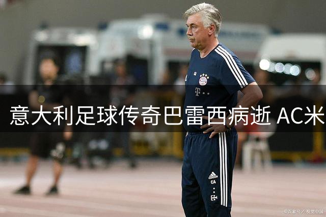 意大利足球传奇巴雷西病逝 AC米兰6号战袍从此成永恒记忆