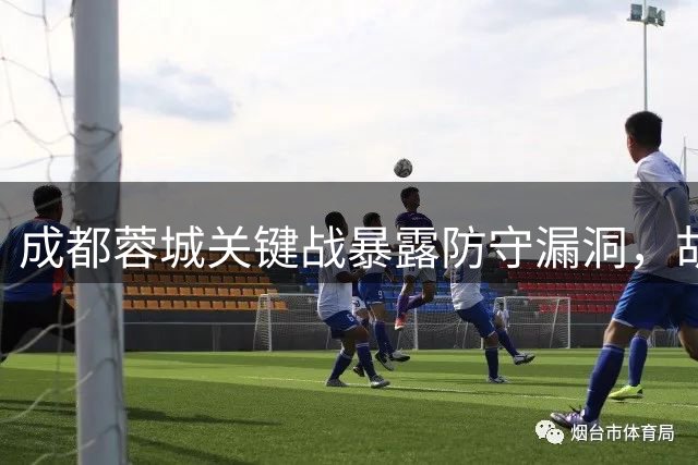 成都蓉城关键战暴露防守漏洞，胡荷韬表态专注提升防守质量