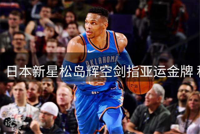 日本新星松岛辉空剑指亚运金牌 称最善应对中国强手