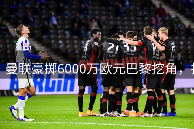 曼联豪掷6000万欧元巴黎挖角，拉什福德留守红魔已成定局