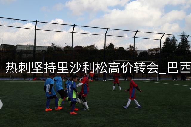 热刺坚持里沙利松高价转会 巴西前锋未来成谜