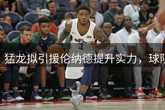 猛龙拟引援伦纳德提升实力，球队防线或将升级