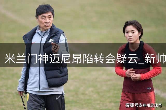 米兰门神迈尼昂陷转会疑云 新帅阿莫林紧急电话挽留核心