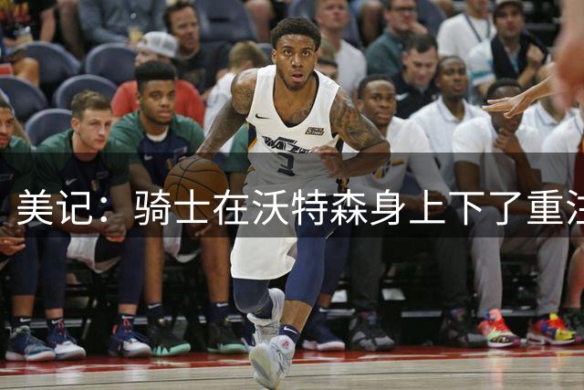美记：骑士在沃特森身上下了重注 他们赌的是能挖出他更大潜力