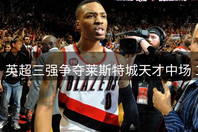 英超三强争夺莱斯特城天才中场 18岁新星或成转会市场新焦点