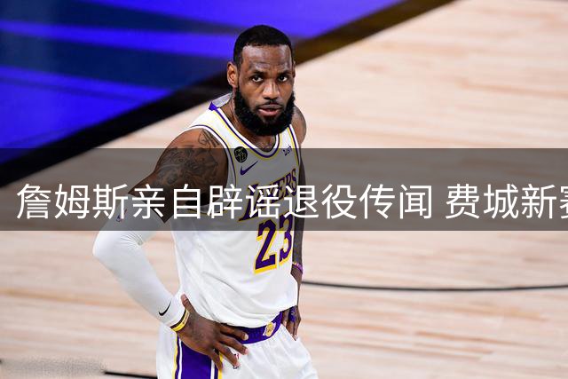 詹姆斯亲自辟谣退役传闻 费城新赛季前景引热议