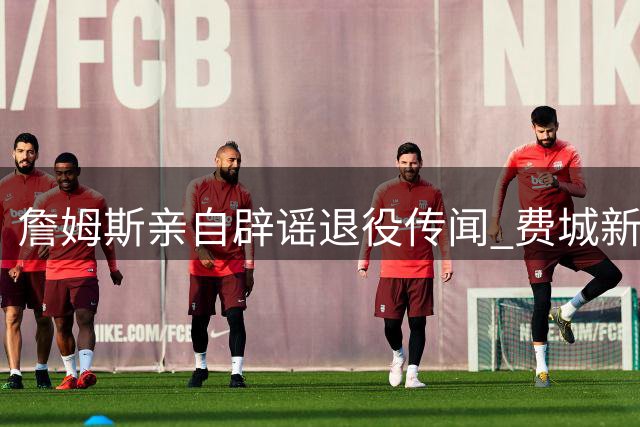 詹姆斯亲自辟谣退役传闻 费城新赛季前景引热议