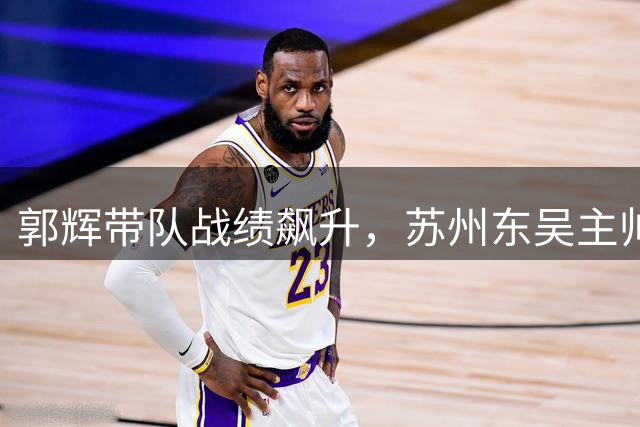 郭辉带队战绩飙升，苏州东吴主帅位置或将稳固