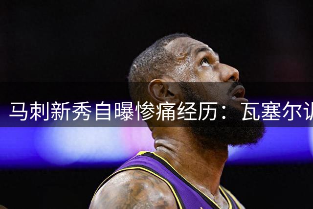 马刺新秀自曝惨痛经历：瓦塞尔训练中18连中让他怀疑人生