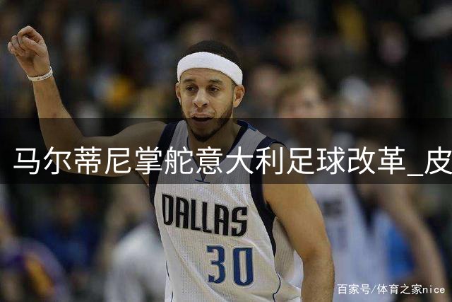 马尔蒂尼掌舵意大利足球改革 皮尔洛执教争议折射转型阵痛