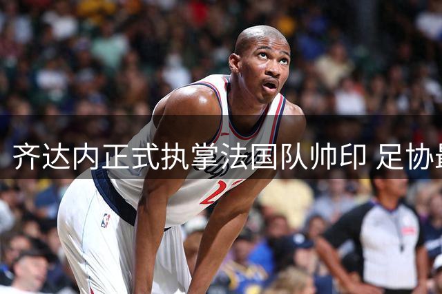 齐达内正式执掌法国队帅印 足协最高规格迎接传奇回归