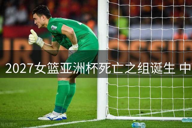 2027女篮亚洲杯死亡之组诞生 中日菲黎上演强强对话