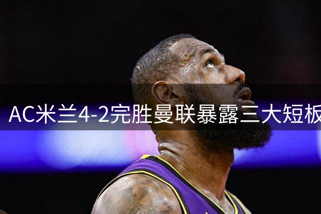 AC米兰4-2完胜曼联暴露三大短板 卡里克豪言遭现实打脸