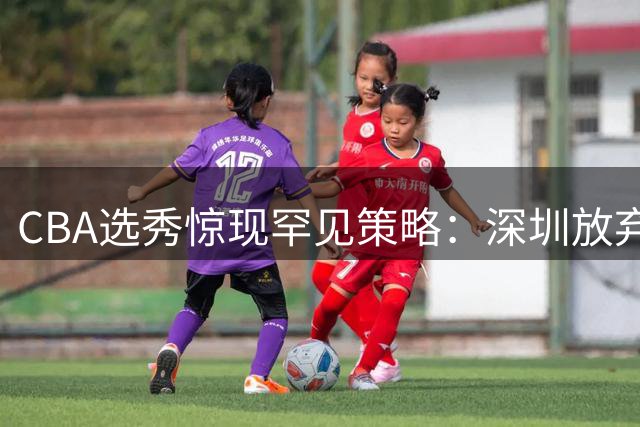 CBA选秀惊现罕见策略：深圳放弃前七顺位，聚焦名宿之子单泽宇
