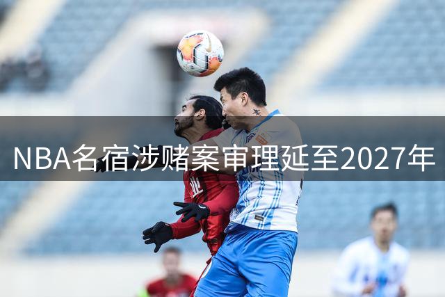 NBA名宿涉赌案审理延至2027年 近半数被告已达成认罪协议